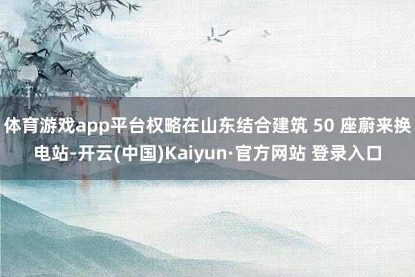 体育游戏app平台权略在山东结合建筑 50 座蔚来换电站-开云(中国)Kaiyun·官方网站 登录入口