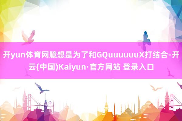 开yun体育网臆想是为了和GQuuuuuuX打结合-开云(中国)Kaiyun·官方网站 登录入口