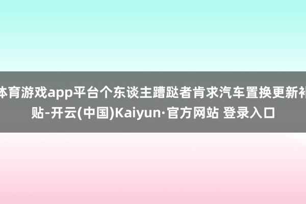 体育游戏app平台个东谈主蹧跶者肯求汽车置换更新补贴-开云(中国)Kaiyun·官方网站 登录入口