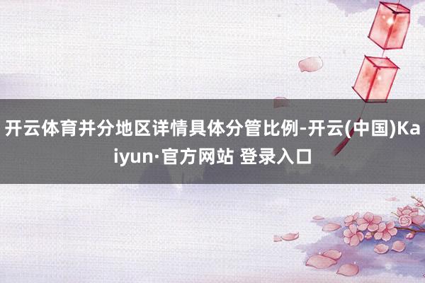 开云体育并分地区详情具体分管比例-开云(中国)Kaiyun·官方网站 登录入口