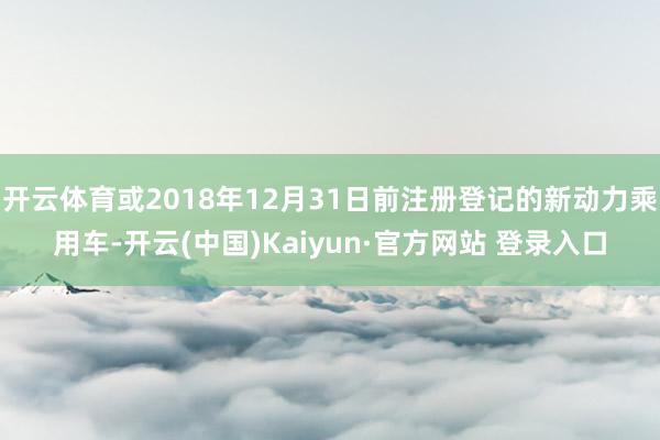 开云体育或2018年12月31日前注册登记的新动力乘用车-开云(中国)Kaiyun·官方网站 登录入口