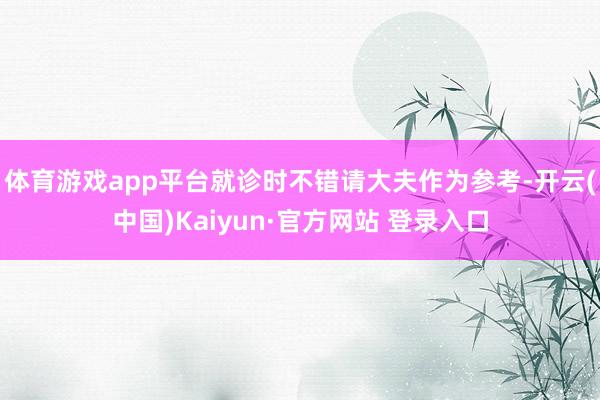 体育游戏app平台就诊时不错请大夫作为参考-开云(中国)Kaiyun·官方网站 登录入口