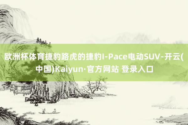 欧洲杯体育捷豹路虎的捷豹I-Pace电动SUV-开云(中国)Kaiyun·官方网站 登录入口