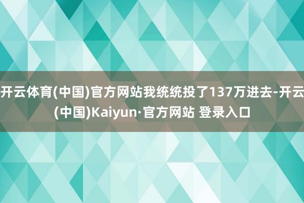 开云体育(中国)官方网站我统统投了137万进去-开云(中国)Kaiyun·官方网站 登录入口