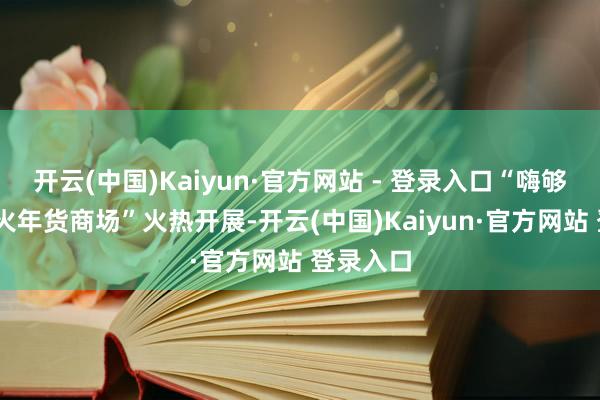 开云(中国)Kaiyun·官方网站 - 登录入口“嗨够湘潭·红火年货商场”火热开展-开云(中国)Kaiyun·官方网站 登录入口