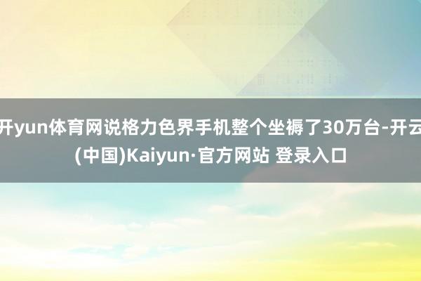 开yun体育网说格力色界手机整个坐褥了30万台-开云(中国)Kaiyun·官方网站 登录入口