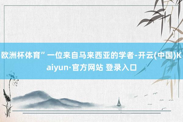 欧洲杯体育”一位来自马来西亚的学者-开云(中国)Kaiyun·官方网站 登录入口