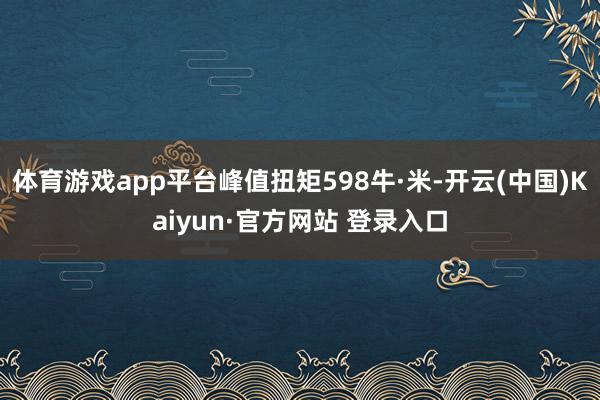 体育游戏app平台峰值扭矩598牛·米-开云(中国)Kaiyun·官方网站 登录入口