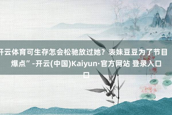 开云体育可生存怎会松驰放过她？表妹豆豆为了节目 “爆点”-开云(中国)Kaiyun·官方网站 登录入口