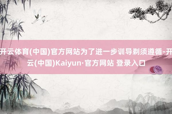 开云体育(中国)官方网站为了进一步训导剃须遵循-开云(中国)Kaiyun·官方网站 登录入口