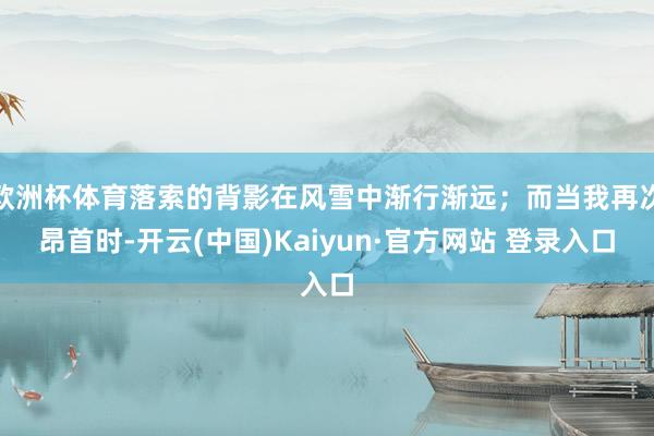 欧洲杯体育落索的背影在风雪中渐行渐远；而当我再次昂首时-开云(中国)Kaiyun·官方网站 登录入口