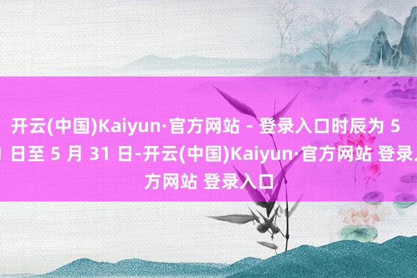 开云(中国)Kaiyun·官方网站 - 登录入口时辰为 5 月 1 日至 5 月 31 日-开云(中国)Kaiyun·官方网站 登录入口