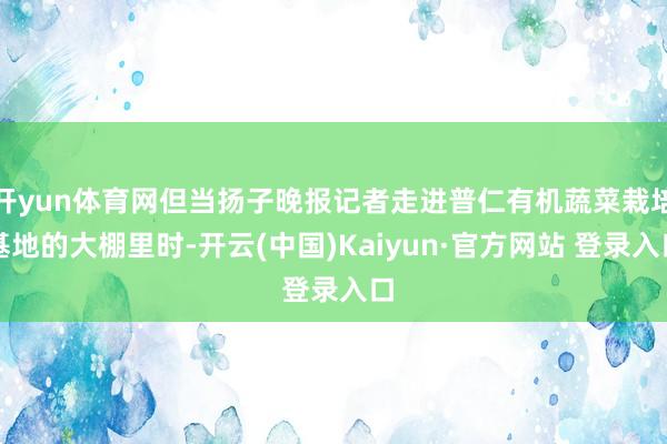 开yun体育网但当扬子晚报记者走进普仁有机蔬菜栽培基地的大棚里时-开云(中国)Kaiyun·官方网站 登录入口