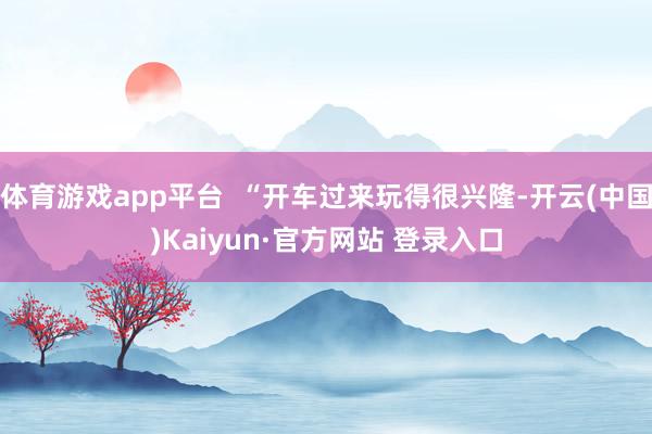 体育游戏app平台  “开车过来玩得很兴隆-开云(中国)Kaiyun·官方网站 登录入口