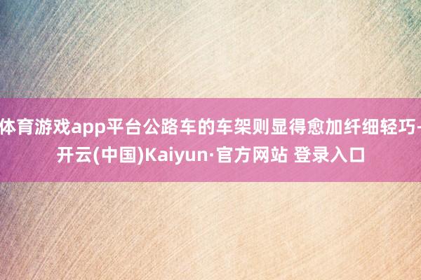 体育游戏app平台公路车的车架则显得愈加纤细轻巧-开云(中国)Kaiyun·官方网站 登录入口