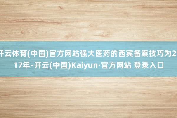 开云体育(中国)官方网站强大医药的西宾备案技巧为2017年-开云(中国)Kaiyun·官方网站 登录入口