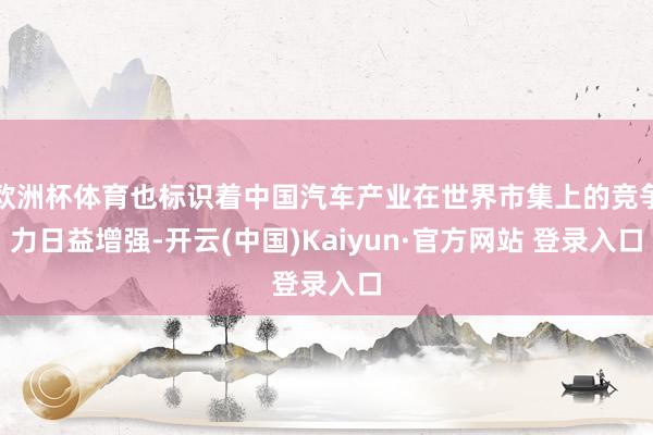 欧洲杯体育也标识着中国汽车产业在世界市集上的竞争力日益增强-开云(中国)Kaiyun·官方网站 登录入口