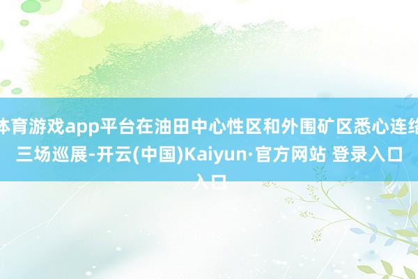 体育游戏app平台在油田中心性区和外围矿区悉心连络三场巡展-开云(中国)Kaiyun·官方网站 登录入口