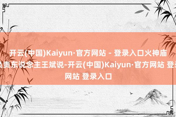 开云(中国)Kaiyun·官方网站 - 登录入口火神庙社区负责东说念主王斌说-开云(中国)Kaiyun·官方网站 登录入口
