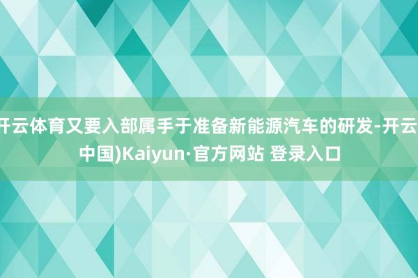 开云体育又要入部属手于准备新能源汽车的研发-开云(中国)Kaiyun·官方网站 登录入口