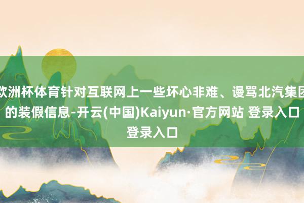 欧洲杯体育针对互联网上一些坏心非难、谩骂北汽集团的装假信息-开云(中国)Kaiyun·官方网站 登录入口