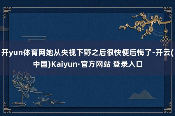 开yun体育网她从央视下野之后很快便后悔了-开云(中国)Kaiyun·官方网站 登录入口