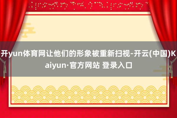 开yun体育网让他们的形象被重新扫视-开云(中国)Kaiyun·官方网站 登录入口