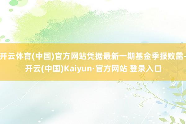 开云体育(中国)官方网站凭据最新一期基金季报败露-开云(中国)Kaiyun·官方网站 登录入口