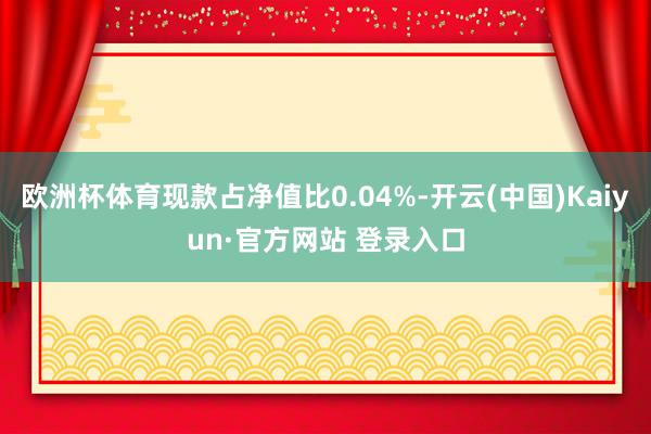 欧洲杯体育现款占净值比0.04%-开云(中国)Kaiyun·官方网站 登录入口