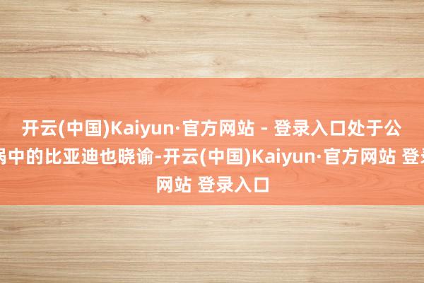 开云(中国)Kaiyun·官方网站 - 登录入口处于公论漩涡中的比亚迪也晓谕-开云(中国)Kaiyun·官方网站 登录入口