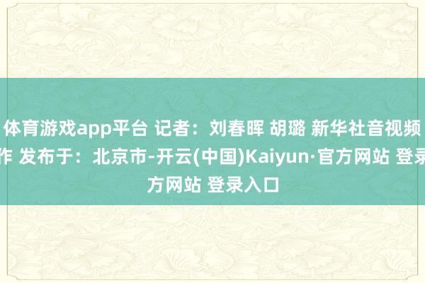 体育游戏app平台 记者：刘春晖 胡璐 新华社音视频部制作 发布于：北京市-开云(中国)Kaiyun·官方网站 登录入口