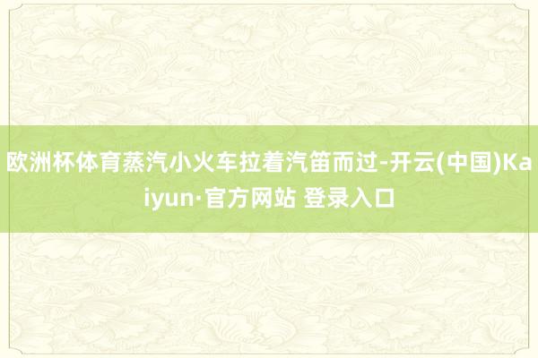 欧洲杯体育蒸汽小火车拉着汽笛而过-开云(中国)Kaiyun·官方网站 登录入口