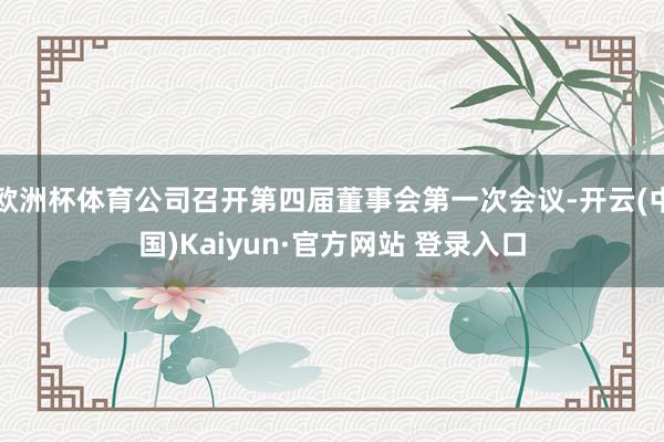 欧洲杯体育公司召开第四届董事会第一次会议-开云(中国)Kaiyun·官方网站 登录入口
