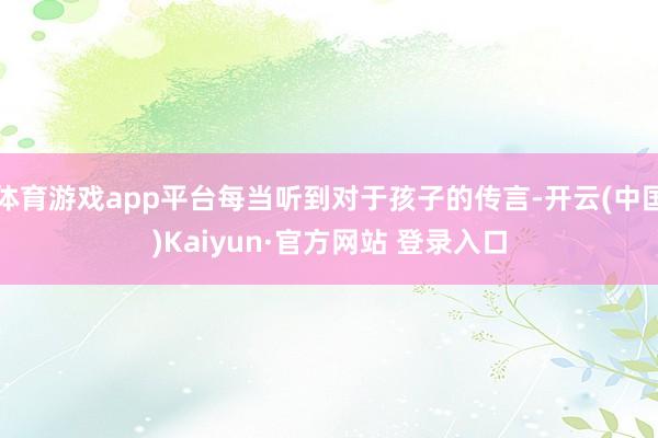 体育游戏app平台每当听到对于孩子的传言-开云(中国)Kaiyun·官方网站 登录入口