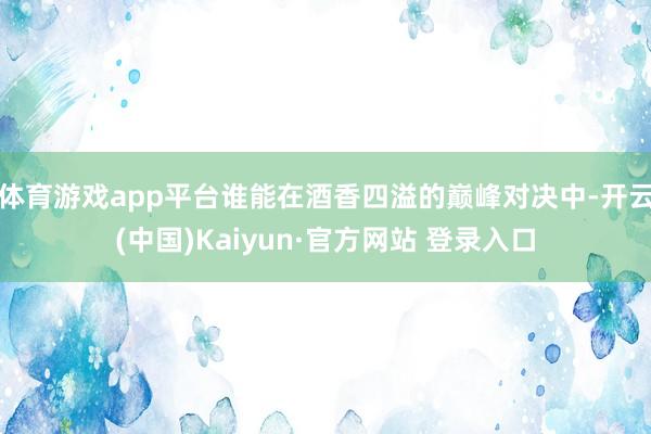 体育游戏app平台谁能在酒香四溢的巅峰对决中-开云(中国)Kaiyun·官方网站 登录入口