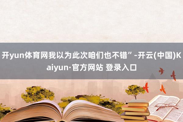 开yun体育网我以为此次咱们也不错”-开云(中国)Kaiyun·官方网站 登录入口