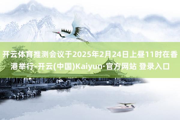 开云体育推测会议于2025年2月24日上昼11时在香港举行-开云(中国)Kaiyun·官方网站 登录入口