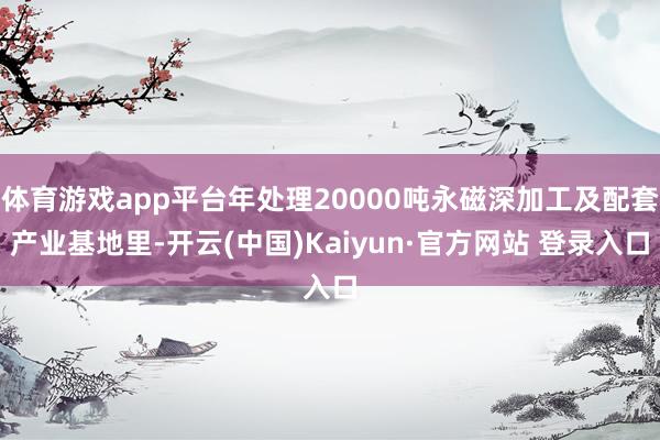 体育游戏app平台年处理20000吨永磁深加工及配套产业基地里-开云(中国)Kaiyun·官方网站 登录入口