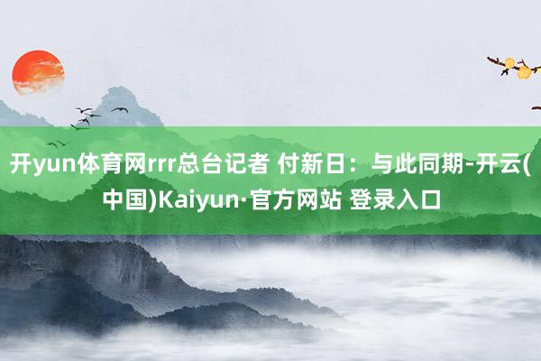 开yun体育网rrr总台记者 付新日：与此同期-开云(中国)Kaiyun·官方网站 登录入口