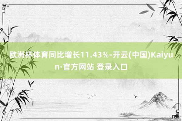 欧洲杯体育同比增长11.43%-开云(中国)Kaiyun·官方网站 登录入口