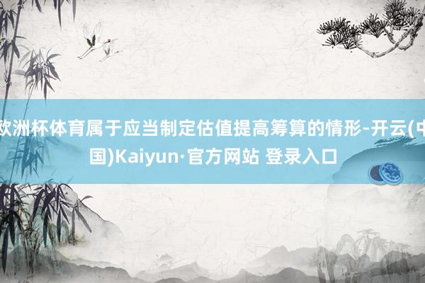 欧洲杯体育属于应当制定估值提高筹算的情形-开云(中国)Kaiyun·官方网站 登录入口