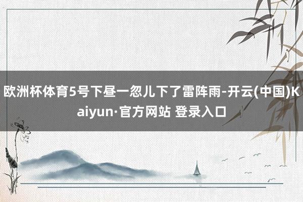 欧洲杯体育5号下昼一忽儿下了雷阵雨-开云(中国)Kaiyun·官方网站 登录入口