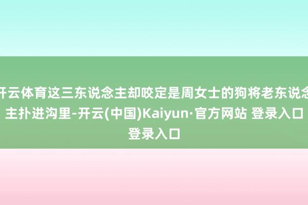 开云体育这三东说念主却咬定是周女士的狗将老东说念主扑进沟里-开云(中国)Kaiyun·官方网站 登录入口