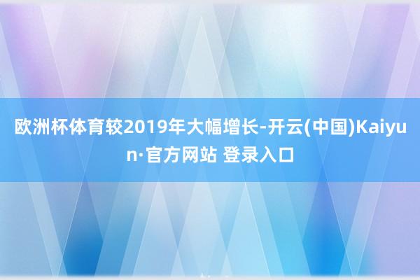 欧洲杯体育较2019年大幅增长-开云(中国)Kaiyun·官方网站 登录入口