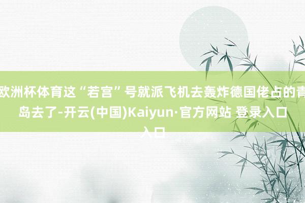欧洲杯体育这“若宫”号就派飞机去轰炸德国佬占的青岛去了-开云(中国)Kaiyun·官方网站 登录入口