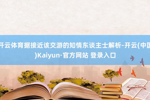 开云体育据接近该交游的知情东谈主士解析-开云(中国)Kaiyun·官方网站 登录入口