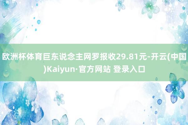 欧洲杯体育巨东说念主网罗报收29.81元-开云(中国)Kaiyun·官方网站 登录入口