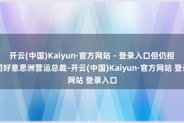 开云(中国)Kaiyun·官方网站 - 登录入口但仍担任公司好意思洲营运总裁-开云(中国)Kaiyun·官方网站 登录入口