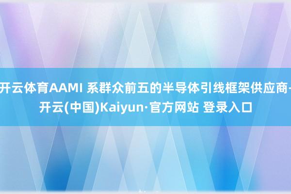 开云体育AAMI 系群众前五的半导体引线框架供应商-开云(中国)Kaiyun·官方网站 登录入口