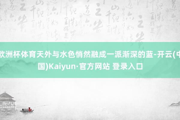 欧洲杯体育天外与水色悄然融成一派渐深的蓝-开云(中国)Kaiyun·官方网站 登录入口